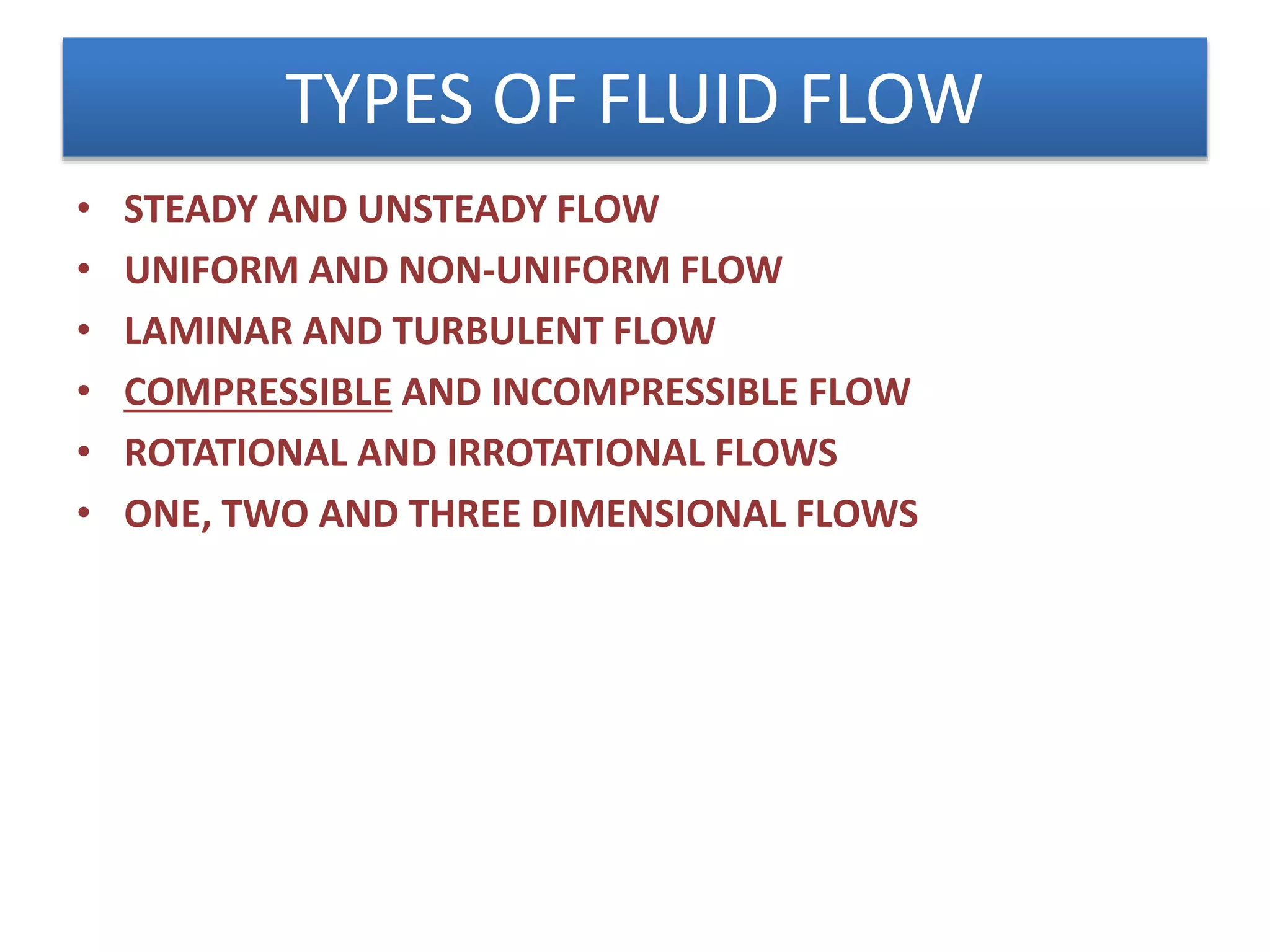 TYPES OF FLUID FLOW
• STEADY AND UNSTEADY FLOW
• UNIFORM AND NON-UNIFORM FLOW
• LAMINAR AND TURBULENT FLOW
• COMPRESSIBLE AND INCOMPRESSIBLE FLOW
• ROTATIONAL AND IRROTATIONAL FLOWS
• ONE, TWO AND THREE DIMENSIONAL FLOWS
 