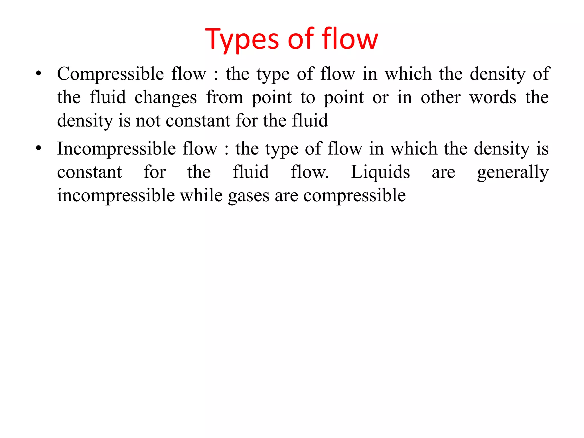 Types of flow
• Compressible flow : the type of flow in which the density of
the fluid changes from point to point or in other words the
density is not constant for the fluid
• Incompressible flow : the type of flow in which the density is
constant for the fluid flow. Liquids are generally
incompressible while gases are compressible
 