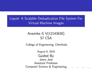 Liquid- A Scalable Deduplication File System For
Virtual Machine Images
Anamika G V(12143630)
S7 CSA
College of Engineering, Cherthala
August 8, 2016
Guided By
Josna Jose
Assistant Professor
Computer Science & Engineering
 