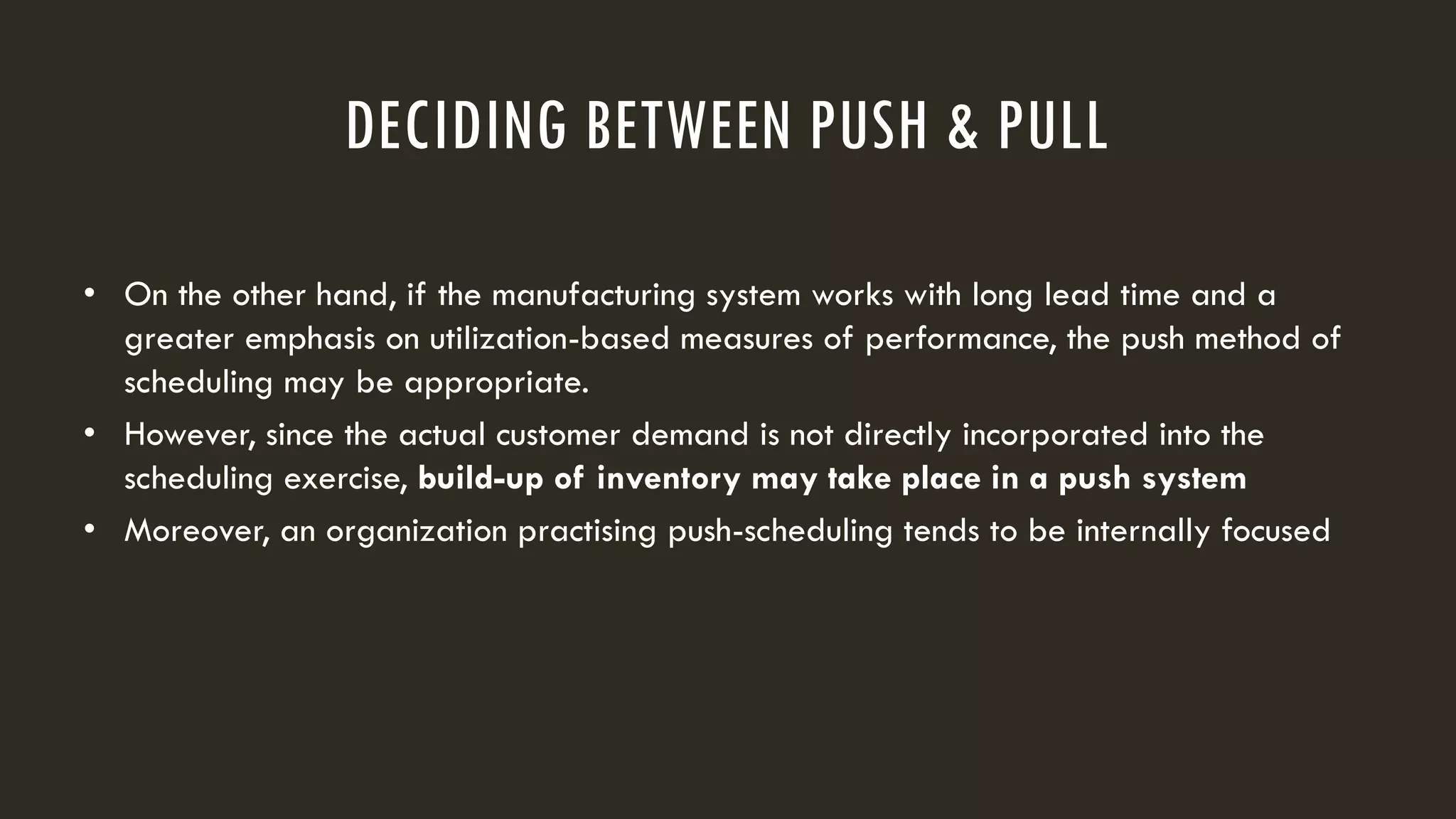DECIDING BETWEEN PUSH & PULL
• On the other hand, if the manufacturing system works with long lead time and a
greater emphasis on utilization-based measures of performance, the push method of
scheduling may be appropriate.
• However, since the actual customer demand is not directly incorporated into the
scheduling exercise, build-up of inventory may take place in a push system
• Moreover, an organization practising push-scheduling tends to be internally focused
 