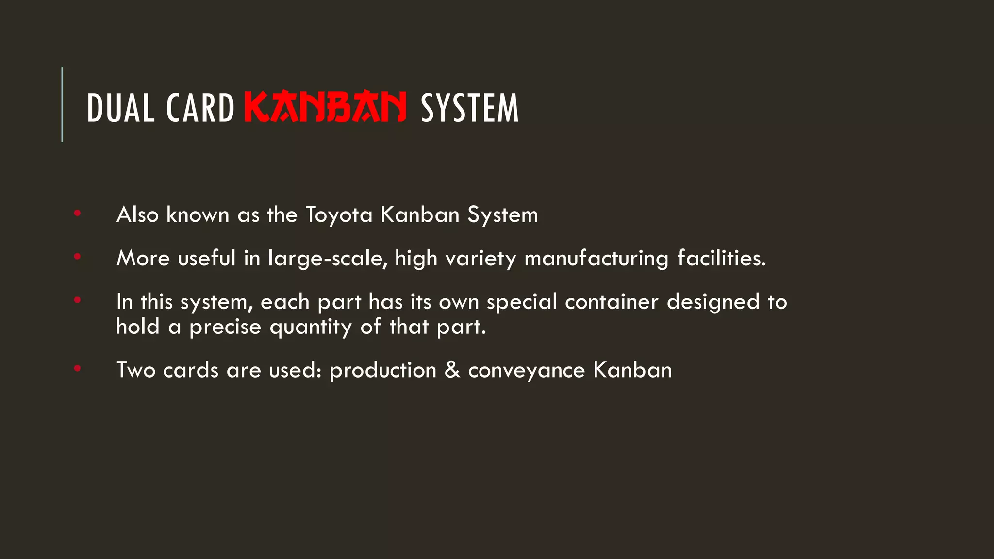 DUAL CARD Kanban SYSTEM
• Also known as the Toyota Kanban System
• More useful in large-scale, high variety manufacturing facilities.
• In this system, each part has its own special container designed to
hold a precise quantity of that part.
• Two cards are used: production & conveyance Kanban
 