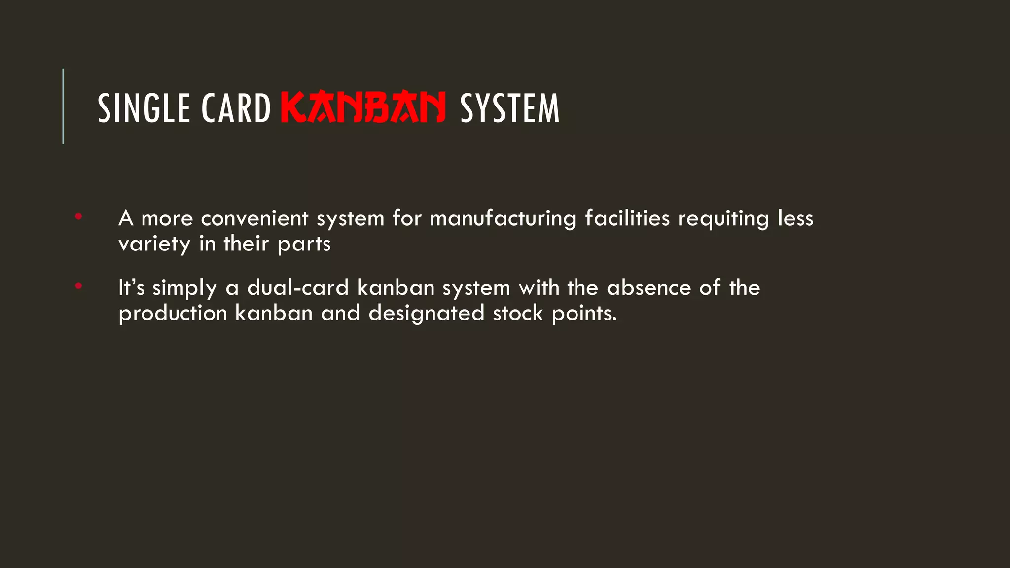 • A more convenient system for manufacturing facilities requiting less
variety in their parts
• It’s simply a dual-card kanban system with the absence of the
production kanban and designated stock points.
SINGLE CARD Kanban SYSTEM
 