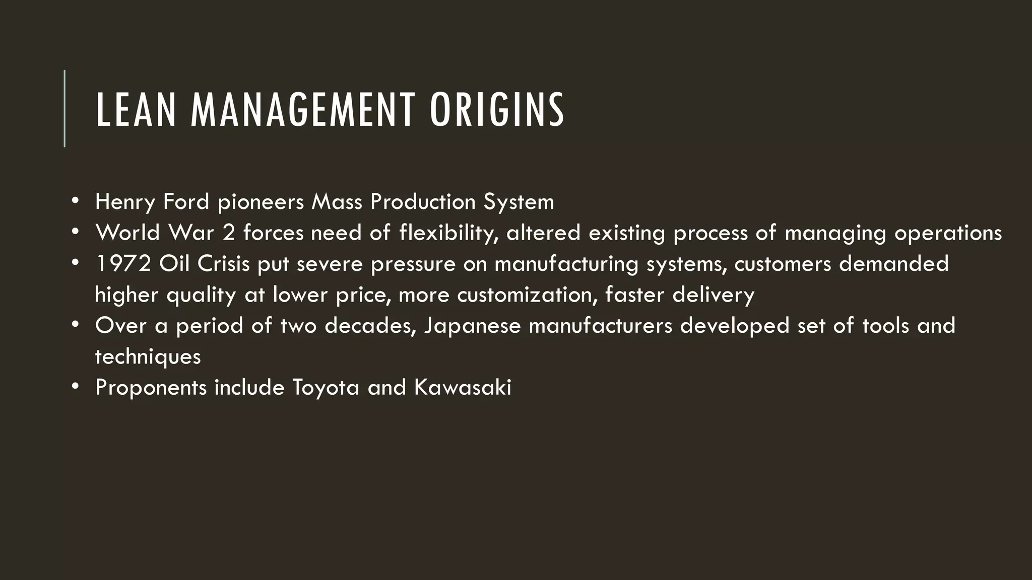 LEAN MANAGEMENT ORIGINS
• Henry Ford pioneers Mass Production System
• World War 2 forces need of flexibility, altered existing process of managing operations
• 1972 Oil Crisis put severe pressure on manufacturing systems, customers demanded
higher quality at lower price, more customization, faster delivery
• Over a period of two decades, Japanese manufacturers developed set of tools and
techniques
• Proponents include Toyota and Kawasaki
 