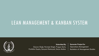 LEAN MANAGEMENT & KANBAN SYSTEM
Semester Project for
Operations Management
Bachelors of Management Studies
Submitted By
Gaurav Singh, Parmeet Singh, Pragya Sarin,
Pratishta Gupta, Sanyam Khetarpal, Satya Mathur
 