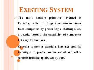 EXISTING SYSTEM
 The most notable primitive invented is
Captcha, which distinguishes human users
from computers by presenting a challenge, i.e.,
a puzzle, beyond the capability of computers
but easy for humans.
 Captcha is now a standard Internet security
technique to protect online email and other
services from being abused by bots.
 