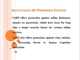 ADVANTAGES OF PROPOSED SYSTEM
 CaRP offers protection against online dictionary
attacks on passwords, which have been for long
time a major security threat for various online
services.
 CaRP also offers protection against relay attacks,
an increasing threat to bypass Captchas
protection.
 