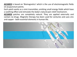 ACUMED is based on 'Biomagnetics' which is the use of electromagnetic fields
on acupuncture points.
Each patch works as a mini transmitter, emitting small energy fields which have
a soothing effect and stimulate the body's natural pain relief mechanism.
ACUMED patches are completely natural. They are applied externally and
contain no drugs. Magnetic therapy has been used for centuries and uses zinc
and copper - both essential elements in human life.
 