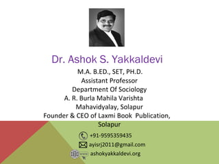 M.A. B.ED., SET, PH.D.
Assistant Professor
Department Of Sociology
A. R. Burla Mahila Varishta
Mahavidyalay, Solapur
Founder & CEO of Laxmi Book Publication,
Solapur
Dr. Ashok S. Yakkaldevi
ashokyakkaldevi.org
ayisrj2011@gmail.com
+91-9595359435
 