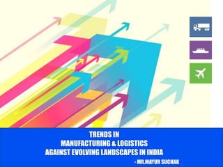 TRENDS IN
MANUFACTURING & LOGISTICS
AGAINST EVOLVING LANDSCAPES IN INDIA
- MR.MAYUR SUCHAK
 