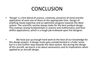 CONCLUSION
• ‘Design’ is a fine blend of science, creativity, presence of mind and the
application of each one of them at the appropriate time. Design of
anything needs expertise and an optimistic progress towards the ideal
system. The scientific society always looks for the best product design.
This involves strong fundamentals in science and mathematics and their
skillful applications, which is a tough job endowed upon the designer.
• We have put up enough hard work to the best of our knowledge for
this design project. A design never gets complemented in a fuller sense
but it is one further step towards the ideal system. But during the design
of this aircraft, we learnt a lot about aeronautics and its implications when
applied to an aircraft design.
 