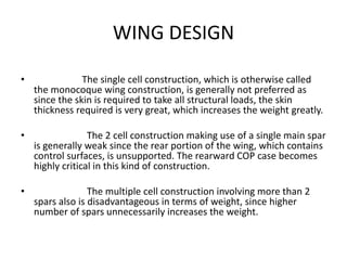 WING DESIGN
• The single cell construction, which is otherwise called
the monocoque wing construction, is generally not preferred as
since the skin is required to take all structural loads, the skin
thickness required is very great, which increases the weight greatly.
• The 2 cell construction making use of a single main spar
is generally weak since the rear portion of the wing, which contains
control surfaces, is unsupported. The rearward COP case becomes
highly critical in this kind of construction.
• The multiple cell construction involving more than 2
spars also is disadvantageous in terms of weight, since higher
number of spars unnecessarily increases the weight.
 
