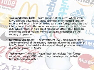 • Taxes and Other Costs – Taxes are one of the areas where every
MNC can take advantage. Many countries offer reduced taxes on
exports and imports in order to increase their foreign exposure and
international trade. Also countries impose lower excise and custom
duty which results in high profit margin for MNCs. Thus taxes are
one of the area of making money but it again depends on the
country of operation.
• Overall Development – The investment level, employment level,
and income level of the country increases due to the operation of
MNC’s. Level of industrial and economic development increases
due to the growth of MNCs.
• Technology – The industry gets latest technology from foreign
countries through MNCs which help them improve on their
technological parameter.
 