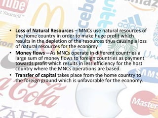 • Loss of Natural Resources – MNCs use natural resources of
the home country in order to make huge profit which
results in the depletion of the resources thus causing a loss
of natural resources for the economy
• Money flows – As MNCs operate in different countries a
large sum of money flows to foreign countries as payment
towards profit which results in less efficiency for the host
country where the MNCs operations are based.
• Transfer of capital takes place from the home country to
the foreign ground which is unfavorable for the economy.
 