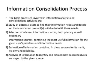 Information Consolidation Process
• The basic processes involved in information analysis and
consolidations activities are:
1) Study of potential users to find their information needs and decide
on the information product(s) suitable to fulfill those needs.
2) Selection of relevant information sources, both primary as well
secondary
information sources, containing the most useful information for the
given user’s problems and information needs.
3) Evaluation of information contained in these sources for its merit,
validity and reliability.
4) Analysis of information to identify and extract most salient features
conveyed by the given source.
 