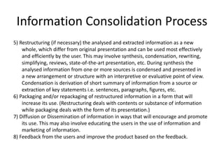Information Consolidation Process
5) Restructuring (if necessary) the analysed and extracted information as a new
whole, which differ from original presentation and can be used most effectively
and efficiently by the user. This may involve synthesis, condensation, rewriting,
simplifying, reviews, state-of-the-art presentation, etc. During synthesis the
analysed information from one or more sources is condensed and presented in
a new arrangement or structure with an interpretive or evaluative point of view.
Condensation is derivation of short summary of information from a source or
extraction of key statements i.e. sentences, paragraphs, figures, etc.
6) Packaging and/or repackaging of restructured information in a form that will
increase its use. (Restructuring deals with contents or substance of information
while packaging deals with the form of its presentation.)
7) Diffusion or Dissemination of information in ways that will encourage and promote
its use. This may also involve educating the users in the use of information and
marketing of information.
8) Feedback from the users and improve the product based on the feedback.
 