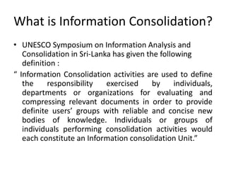 What is Information Consolidation?
• UNESCO Symposium on Information Analysis and
Consolidation in Sri-Lanka has given the following
definition :
“ Information Consolidation activities are used to define
the responsibility exercised by individuals,
departments or organizations for evaluating and
compressing relevant documents in order to provide
definite users’ groups with reliable and concise new
bodies of knowledge. Individuals or groups of
individuals performing consolidation activities would
each constitute an Information consolidation Unit.”
 