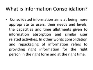 What is Information Consolidation?
• Consolidated information aims at being more
appropriate to users, their needs and levels,
the capacities and time allotments given to
information absorption and similar user
related activities. In other words consolidation
and repackaging of information refers to
providing right information for the right
person in the right form and at the right time.
 