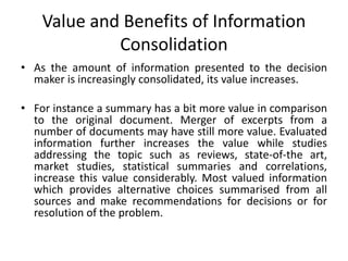 Value and Benefits of Information
Consolidation
• As the amount of information presented to the decision
maker is increasingly consolidated, its value increases.
• For instance a summary has a bit more value in comparison
to the original document. Merger of excerpts from a
number of documents may have still more value. Evaluated
information further increases the value while studies
addressing the topic such as reviews, state-of-the art,
market studies, statistical summaries and correlations,
increase this value considerably. Most valued information
which provides alternative choices summarised from all
sources and make recommendations for decisions or for
resolution of the problem.
 