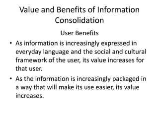 Value and Benefits of Information
Consolidation
User Benefits
• As information is increasingly expressed in
everyday language and the social and cultural
framework of the user, its value increases for
that user.
• As the information is increasingly packaged in
a way that will make its use easier, its value
increases.
 