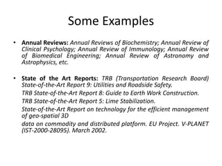 Some Examples
• Annual Reviews: Annual Reviews of Biochemistry; Annual Review of
Clinical Psychology; Annual Review of Immunology; Annual Review
of Biomedical Engineering; Annual Review of Astronomy and
Astrophysics, etc.
• State of the Art Reports: TRB (Transportation Research Board)
State-of-the-Art Report 9: Utilities and Roadside Safety.
TRB State-of-the-Art Report 8: Guide to Earth Work Construction.
TRB State-of-the-Art Report 5: Lime Stabilization.
State-of-the-Art Report on technology for the efficient management
of geo-spatial 3D
data on commodity and distributed platform. EU Project. V-PLANET
(IST-2000-28095). March 2002.
 