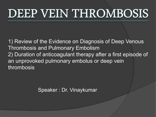 1) Review of the Evidence on Diagnosis of Deep Venous
Thrombosis and Pulmonary Embolism
2) Duration of anticoagulant therapy after a first episode of
an unprovoked pulmonary embolus or deep vein
thrombosis
Speaker : Dr. Vinaykumar
 