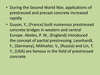 • During the Second World War, applications of
prestressed and precast concrete increased
rapidly
• Guyon, Y., (France) built numerous prestressed
concrete bridges in western and central
Europe. Abeles, P. W., (England) introduced
the concept of partial prestressing. Leonhardt,
F., (Germany), Mikhailor, V., (Russia) and Lin, T.
Y., (USA) are famous in the field of prestressed
concrete.
 