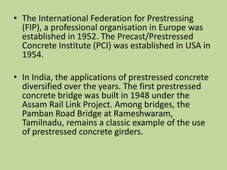 • The International Federation for Prestressing
(FIP), a professional organisation in Europe was
established in 1952. The Precast/Prestressed
Concrete Institute (PCI) was established in USA in
1954.
• In India, the applications of prestressed concrete
diversified over the years. The first prestressed
concrete bridge was built in 1948 under the
Assam Rail Link Project. Among bridges, the
Pamban Road Bridge at Rameshwaram,
Tamilnadu, remains a classic example of the use
of prestressed concrete girders.
 