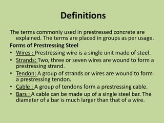 Definitions
The terms commonly used in prestressed concrete are
explained. The terms are placed in groups as per usage.
Forms of Prestressing Steel
• Wires : Prestressing wire is a single unit made of steel.
• Strands: Two, three or seven wires are wound to form a
prestressing strand.
• Tendon: A group of strands or wires are wound to form
a prestressing tendon.
• Cable : A group of tendons form a prestressing cable.
• Bars : A cable can be made up of a single steel bar. The
diameter of a bar is much larger than that of a wire.
 