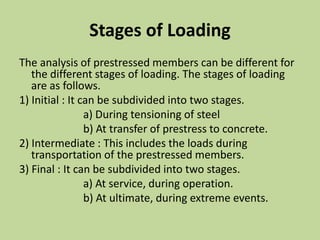 Stages of Loading
The analysis of prestressed members can be different for
the different stages of loading. The stages of loading
are as follows.
1) Initial : It can be subdivided into two stages.
a) During tensioning of steel
b) At transfer of prestress to concrete.
2) Intermediate : This includes the loads during
transportation of the prestressed members.
3) Final : It can be subdivided into two stages.
a) At service, during operation.
b) At ultimate, during extreme events.
 