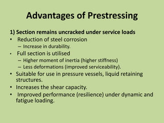 Advantages of Prestressing
1) Section remains uncracked under service loads
• Reduction of steel corrosion
– Increase in durability.
• Full section is utilised
– Higher moment of inertia (higher stiffness)
– Less deformations (improved serviceability).
• Suitable for use in pressure vessels, liquid retaining
structures.
• Increases the shear capacity.
• Improved performance (resilience) under dynamic and
fatigue loading.
 