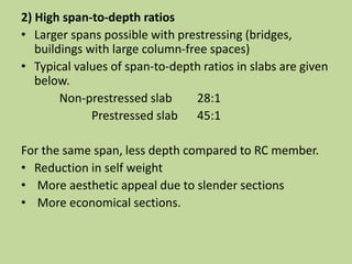 2) High span-to-depth ratios
• Larger spans possible with prestressing (bridges,
buildings with large column-free spaces)
• Typical values of span-to-depth ratios in slabs are given
below.
Non-prestressed slab 28:1
Prestressed slab 45:1
For the same span, less depth compared to RC member.
• Reduction in self weight
• More aesthetic appeal due to slender sections
• More economical sections.
 