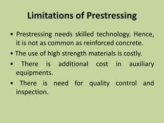 Limitations of Prestressing
• Prestressing needs skilled technology. Hence,
it is not as common as reinforced concrete.
• The use of high strength materials is costly.
• There is additional cost in auxiliary
equipments.
• There is need for quality control and
inspection.
 
