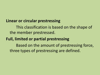Linear or circular prestressing
This classification is based on the shape of
the member prestressed.
Full, limited or partial prestressing
Based on the amount of prestressing force,
three types of prestressing are defined.
 