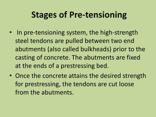 Stages of Pre-tensioning
• In pre-tensioning system, the high-strength
steel tendons are pulled between two end
abutments (also called bulkheads) prior to the
casting of concrete. The abutments are fixed
at the ends of a prestressing bed.
• Once the concrete attains the desired strength
for prestressing, the tendons are cut loose
from the abutments.
 