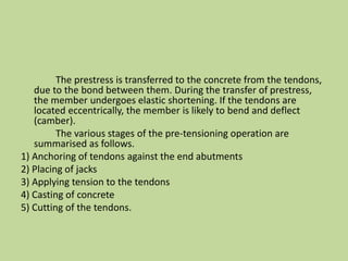 The prestress is transferred to the concrete from the tendons,
due to the bond between them. During the transfer of prestress,
the member undergoes elastic shortening. If the tendons are
located eccentrically, the member is likely to bend and deflect
(camber).
The various stages of the pre-tensioning operation are
summarised as follows.
1) Anchoring of tendons against the end abutments
2) Placing of jacks
3) Applying tension to the tendons
4) Casting of concrete
5) Cutting of the tendons.
 