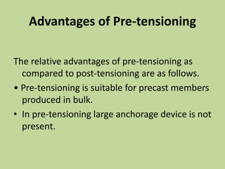 Advantages of Pre-tensioning
The relative advantages of pre-tensioning as
compared to post-tensioning are as follows.
• Pre-tensioning is suitable for precast members
produced in bulk.
• In pre-tensioning large anchorage device is not
present.
 