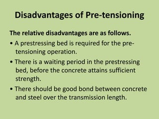 Disadvantages of Pre-tensioning
The relative disadvantages are as follows.
• A prestressing bed is required for the pre-
tensioning operation.
• There is a waiting period in the prestressing
bed, before the concrete attains sufficient
strength.
• There should be good bond between concrete
and steel over the transmission length.
 