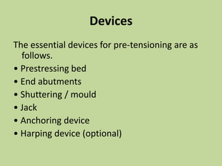 Devices
The essential devices for pre-tensioning are as
follows.
• Prestressing bed
• End abutments
• Shuttering / mould
• Jack
• Anchoring device
• Harping device (optional)
 