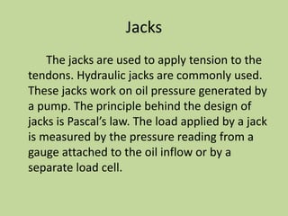 Jacks
The jacks are used to apply tension to the
tendons. Hydraulic jacks are commonly used.
These jacks work on oil pressure generated by
a pump. The principle behind the design of
jacks is Pascal’s law. The load applied by a jack
is measured by the pressure reading from a
gauge attached to the oil inflow or by a
separate load cell.
 