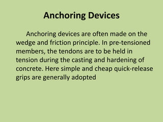 Anchoring Devices
Anchoring devices are often made on the
wedge and friction principle. In pre-tensioned
members, the tendons are to be held in
tension during the casting and hardening of
concrete. Here simple and cheap quick-release
grips are generally adopted
 