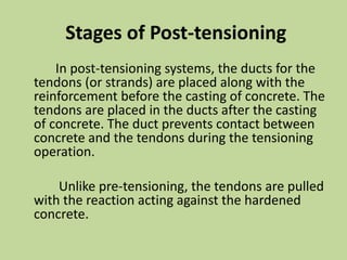Stages of Post-tensioning
In post-tensioning systems, the ducts for the
tendons (or strands) are placed along with the
reinforcement before the casting of concrete. The
tendons are placed in the ducts after the casting
of concrete. The duct prevents contact between
concrete and the tendons during the tensioning
operation.
Unlike pre-tensioning, the tendons are pulled
with the reaction acting against the hardened
concrete.
 