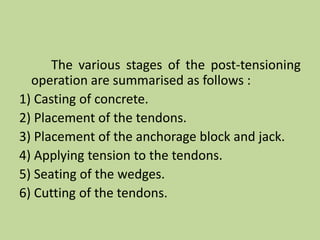 The various stages of the post-tensioning
operation are summarised as follows :
1) Casting of concrete.
2) Placement of the tendons.
3) Placement of the anchorage block and jack.
4) Applying tension to the tendons.
5) Seating of the wedges.
6) Cutting of the tendons.
 