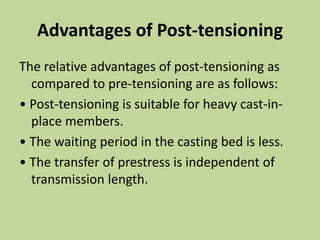 Advantages of Post-tensioning
The relative advantages of post-tensioning as
compared to pre-tensioning are as follows:
• Post-tensioning is suitable for heavy cast-in-
place members.
• The waiting period in the casting bed is less.
• The transfer of prestress is independent of
transmission length.
 