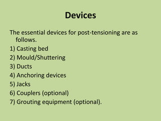Devices
The essential devices for post-tensioning are as
follows.
1) Casting bed
2) Mould/Shuttering
3) Ducts
4) Anchoring devices
5) Jacks
6) Couplers (optional)
7) Grouting equipment (optional).
 