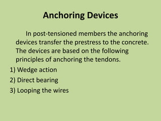 Anchoring Devices
In post-tensioned members the anchoring
devices transfer the prestress to the concrete.
The devices are based on the following
principles of anchoring the tendons.
1) Wedge action
2) Direct bearing
3) Looping the wires
 