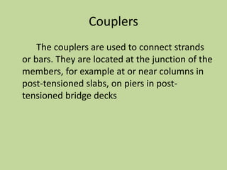 Couplers
The couplers are used to connect strands
or bars. They are located at the junction of the
members, for example at or near columns in
post-tensioned slabs, on piers in post-
tensioned bridge decks
 
