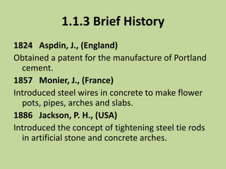 1.1.3 Brief History
1824 Aspdin, J., (England)
Obtained a patent for the manufacture of Portland
cement.
1857 Monier, J., (France)
Introduced steel wires in concrete to make flower
pots, pipes, arches and slabs.
1886 Jackson, P. H., (USA)
Introduced the concept of tightening steel tie rods
in artificial stone and concrete arches.
 