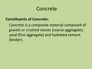 Concrete
Constituents of Concrete:
Concrete is a composite material composed of
gravels or crushed stones (coarse aggregate),
sand (fine aggregate) and hydrated cement
(binder).
 