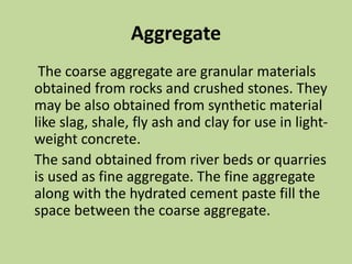 Aggregate
The coarse aggregate are granular materials
obtained from rocks and crushed stones. They
may be also obtained from synthetic material
like slag, shale, fly ash and clay for use in light-
weight concrete.
The sand obtained from river beds or quarries
is used as fine aggregate. The fine aggregate
along with the hydrated cement paste fill the
space between the coarse aggregate.
 
