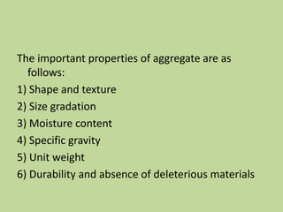 The important properties of aggregate are as
follows:
1) Shape and texture
2) Size gradation
3) Moisture content
4) Specific gravity
5) Unit weight
6) Durability and absence of deleterious materials
 